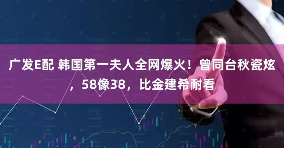 廣發E配 韓國第一夫人全網爆火！曾同臺秋瓷炫，58像38，比金建希耐看